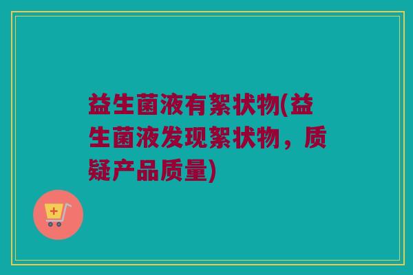 益生菌液有絮状物(益生菌液发现絮状物，质疑产品质量)