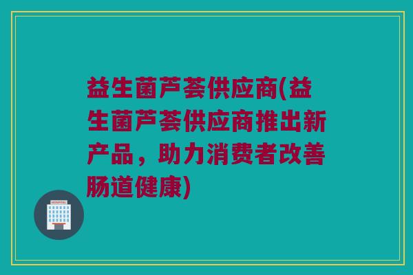 益生菌芦荟供应商(益生菌芦荟供应商推出新产品，助力消费者改善肠道健康)