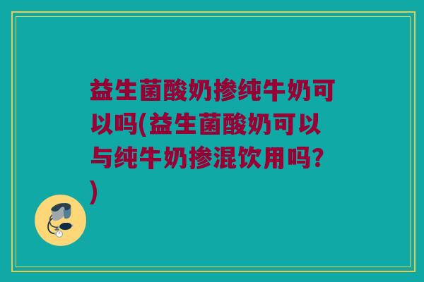 益生菌酸奶掺纯牛奶可以吗(益生菌酸奶可以与纯牛奶掺混饮用吗？)