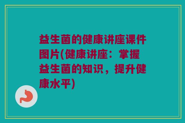 益生菌的健康讲座课件图片(健康讲座:掌握益生菌的知识,提升健康水平) 益生菌的健康讲座课件图片(健康讲座:掌握益生菌的知识,提升健康水平)