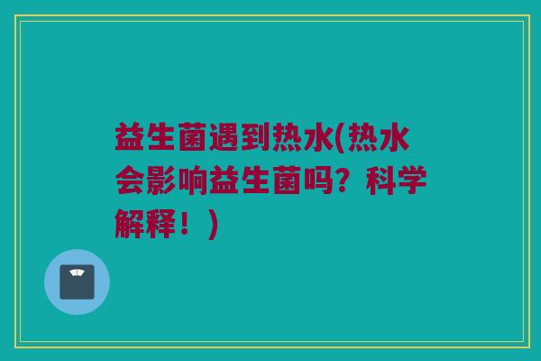 益生菌遇到热水(热水会影响益生菌吗？科学解释！)