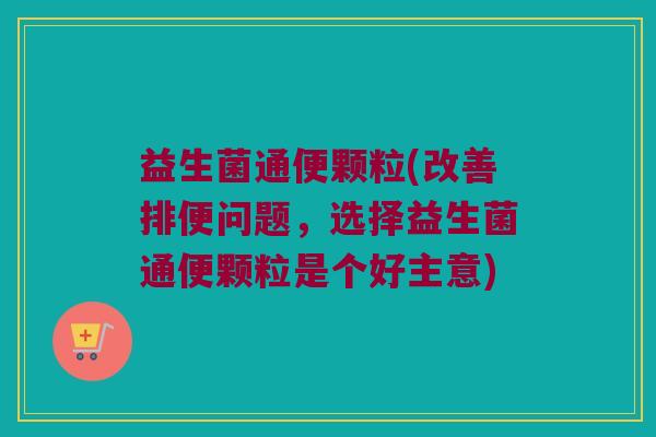 益生菌通便颗粒(改善排便问题，选择益生菌通便颗粒是个好主意)