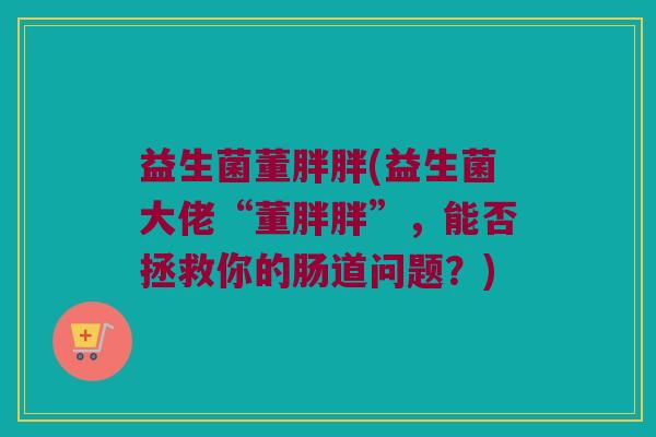 益生菌董胖胖(益生菌大佬“董胖胖”，能否拯救你的肠道问题？)