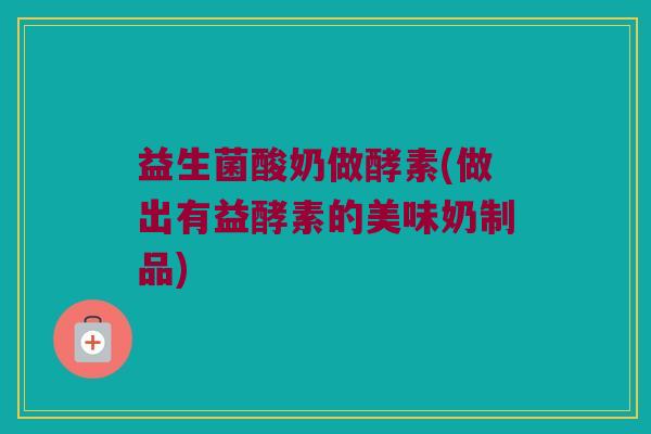 益生菌酸奶做酵素(做出有益酵素的美味奶制品)