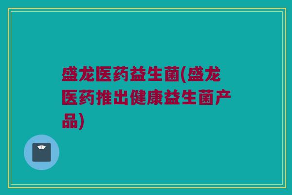 盛龙医药益生菌(盛龙医药推出健康益生菌产品)
