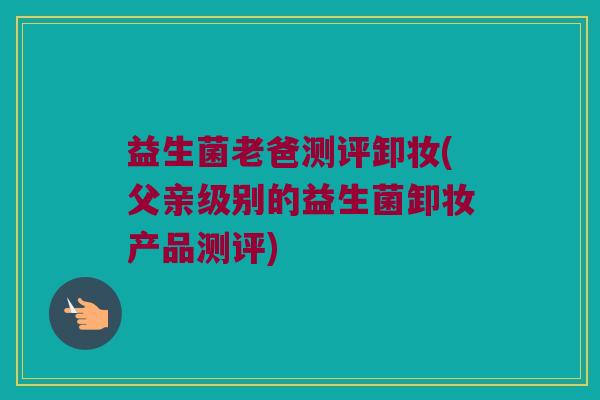 益生菌老爸测评卸妆(父亲级别的益生菌卸妆产品测评)
