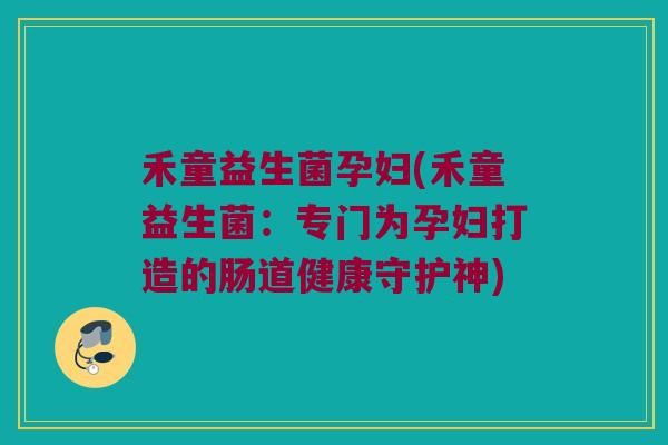 禾童益生菌孕妇(禾童益生菌：专门为孕妇打造的肠道健康守护神)