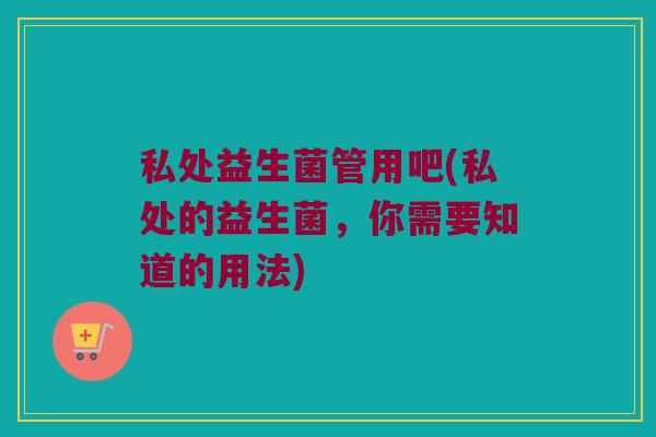 私处益生菌管用吧(私处的益生菌，你需要知道的用法)