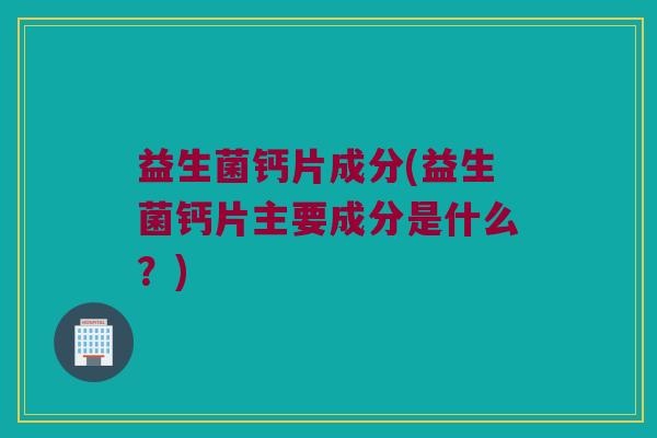 益生菌钙片成分(益生菌钙片主要成分是什么？)