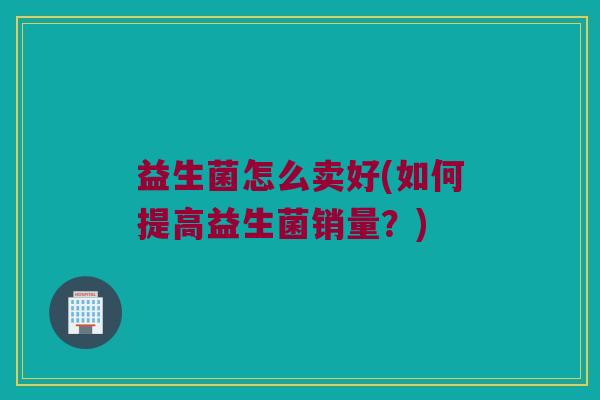 益生菌怎么卖好(如何提高益生菌销量？)