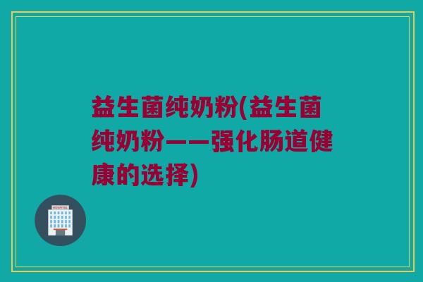 益生菌纯奶粉(益生菌纯奶粉——强化肠道健康的选择)