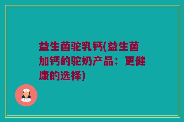 益生菌驼乳钙(益生菌加钙的驼奶产品：更健康的选择)