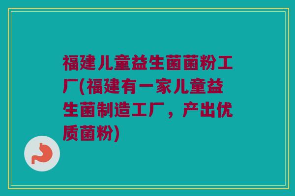 福建儿童益生菌菌粉工厂(福建有一家儿童益生菌制造工厂，产出优质菌粉)