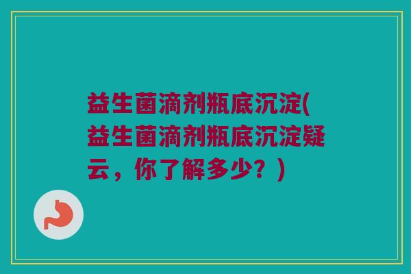 益生菌滴剂瓶底沉淀(益生菌滴剂瓶底沉淀疑云,你了解多少?) 益生菌滴剂瓶底沉淀(益生菌滴剂瓶底沉淀疑云,你了解多少?)