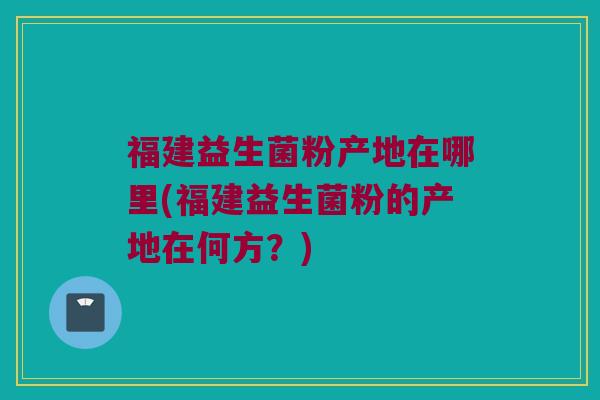 福建益生菌粉产地在哪里(福建益生菌粉的产地在何方？)