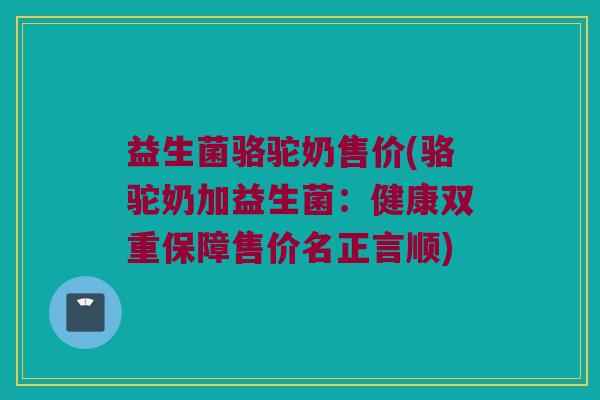 益生菌骆驼奶售价(骆驼奶加益生菌：健康双重保障售价名正言顺)