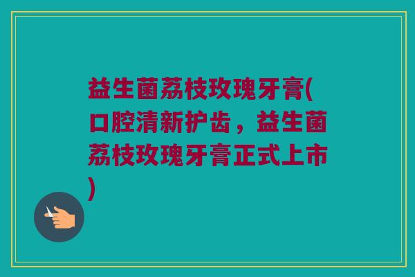 益生菌荔枝玫瑰牙膏(口腔清新护齿，益生菌荔枝玫瑰牙膏正式上市)
