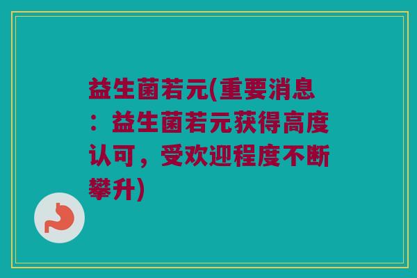 益生菌若元(重要消息：益生菌若元获得高度认可，受欢迎程度不断攀升)