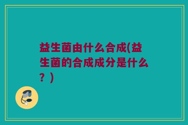 益生菌由什么合成(益生菌的合成成分是什么?) 益生菌由什么合成(益生菌的合成成分是什么?)