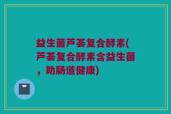 益生菌芦荟复合酵素(芦荟复合酵素含益生菌，助肠道健康)