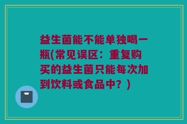 益生菌能不能单独喝一瓶(常见误区：重复购买的益生菌只能每次加到饮料或食品中？)