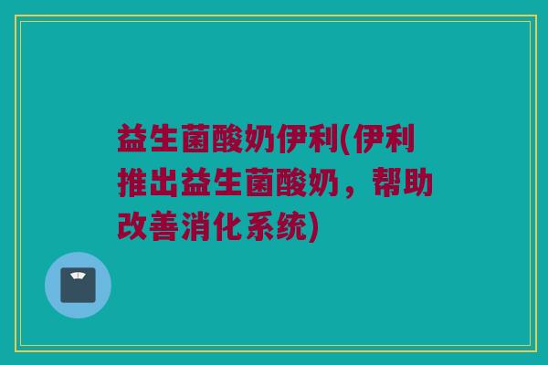益生菌酸奶伊利(伊利推出益生菌酸奶，帮助改善消化系统)