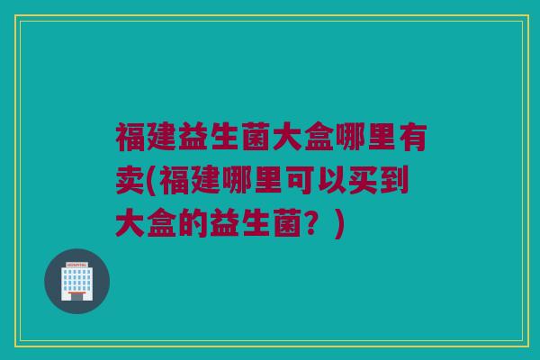 福建益生菌大盒哪里有卖(福建哪里可以买到大盒的益生菌？)