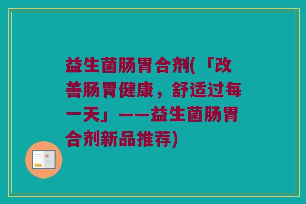 益生菌肠胃合剂(「改善肠胃健康，舒适过每一天」——益生菌肠胃合剂新品推荐)