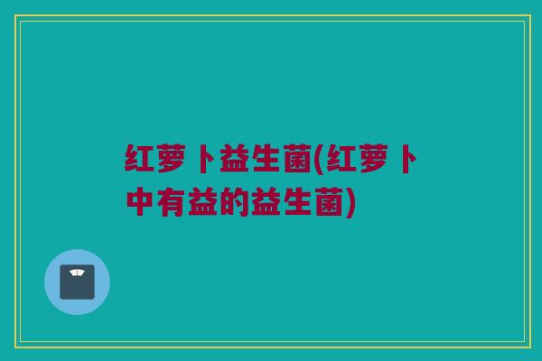 红萝卜益生菌(红萝卜中有益的益生菌)