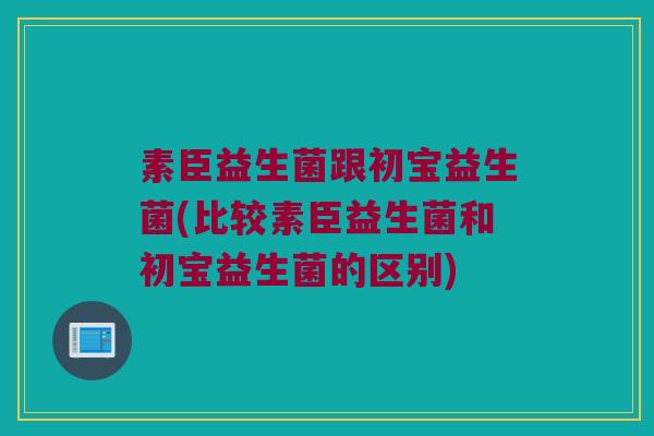 素臣益生菌跟初宝益生菌(比较素臣益生菌和初宝益生菌的区别)