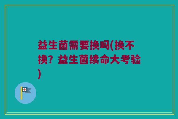 益生菌需要换吗(换不换？益生菌续命大考验)