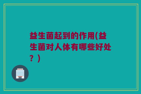 益生菌起到的作用(益生菌对人体有哪些好处？)