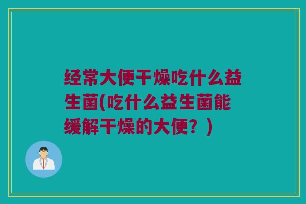 经常大便干燥吃什么益生菌(吃什么益生菌能缓解干燥的大便？)