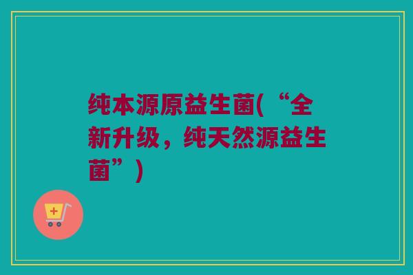 纯本源原益生菌(“全新升级，纯天然源益生菌”)