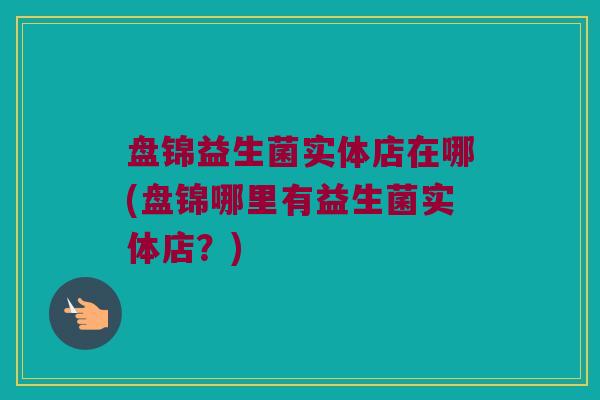 盘锦益生菌实体店在哪(盘锦哪里有益生菌实体店？)