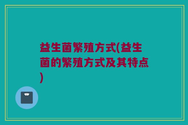 益生菌繁殖方式(益生菌的繁殖方式及其特点)