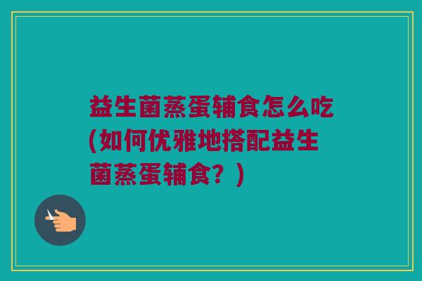 益生菌蒸蛋辅食怎么吃(如何优雅地搭配益生菌蒸蛋辅食？)