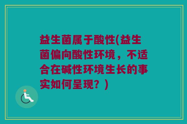 益生菌属于酸性(益生菌偏向酸性环境,不适合在碱性环境生长的事实如何呈现?) 益生菌属于酸性(益生菌偏向酸性环境,不适合在碱性环境生长的事实如何呈现?)