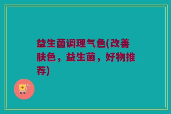 益生菌调理气色(改善肤色，益生菌，好物推荐)