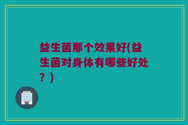 益生菌那个效果好(益生菌对身体有哪些好处？)