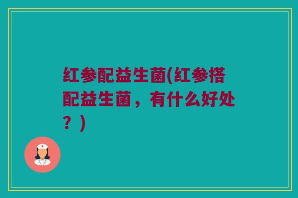 红参配益生菌(红参搭配益生菌，有什么好处？)