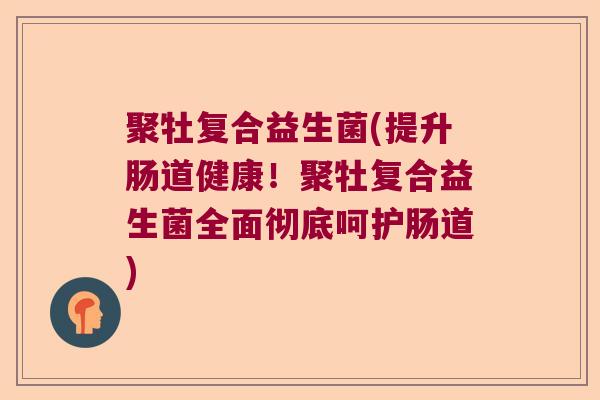 聚牡复合益生菌(提升肠道健康！聚牡复合益生菌全面彻底呵护肠道)