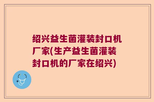 绍兴益生菌灌装封口机厂家(生产益生菌灌装封口机的厂家在绍兴)