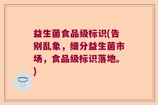 益生菌食品级标识(告别乱象，细分益生菌市场，食品级标识落地。)