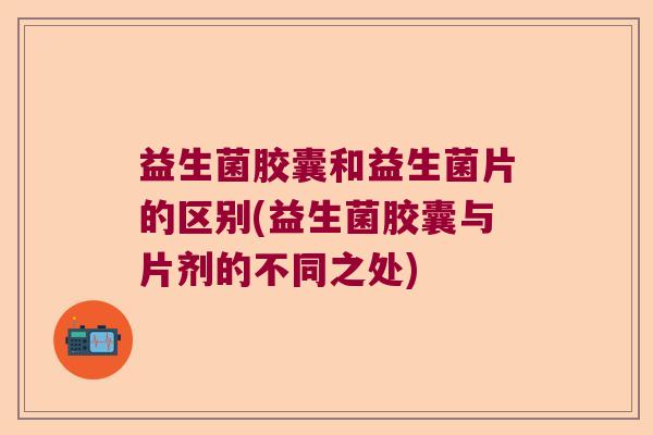 益生菌胶囊和益生菌片的区别(益生菌胶囊与片剂的不同之处)