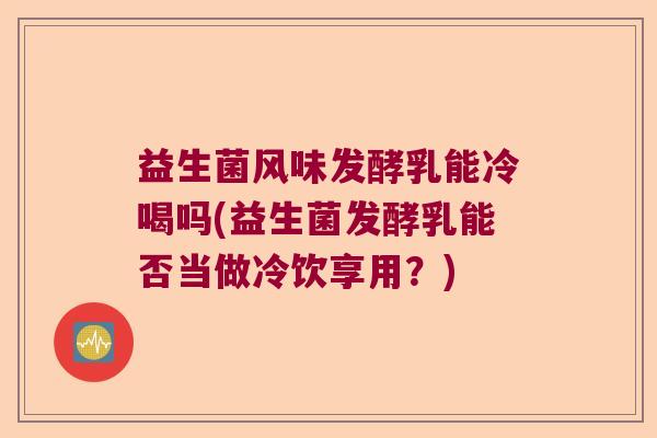益生菌风味发酵乳能冷喝吗(益生菌发酵乳能否当做冷饮享用？)