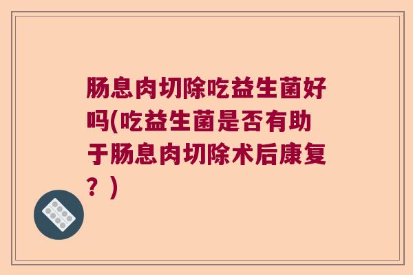 肠息肉切除吃益生菌好吗(吃益生菌是否有助于肠息肉切除术后康复？)