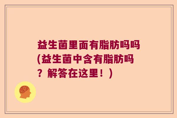 益生菌里面有脂肪吗吗(益生菌中含有脂肪吗？解答在这里！)