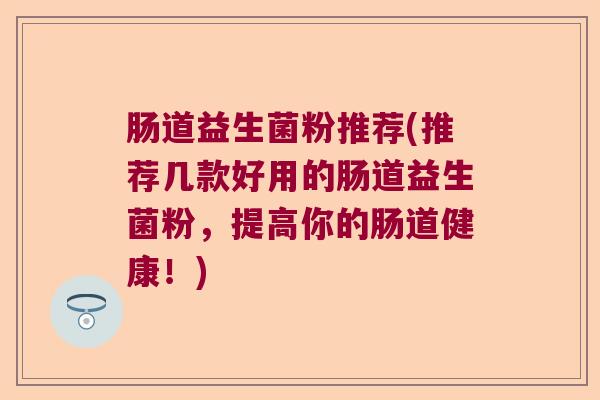 肠道益生菌粉推荐(推荐几款好用的肠道益生菌粉，提高你的肠道健康！)