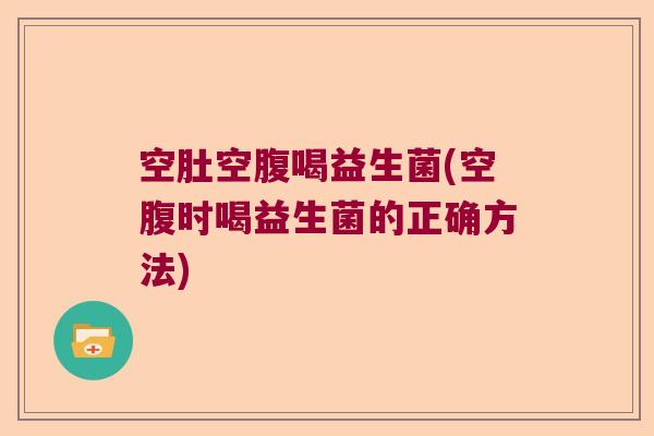 空肚空腹喝益生菌(空腹时喝益生菌的正确方法)